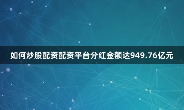 如何炒股配资配资平台分红金额达949.76亿元