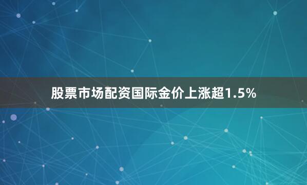 股票市场配资国际金价上涨超1.5%