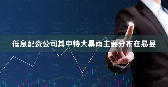 低息配资公司其中特大暴雨主要分布在易县