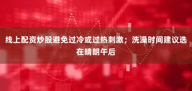 线上配资炒股避免过冷或过热刺激；洗澡时间建议选在晴朗午后