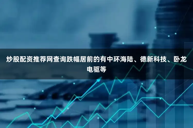 炒股配资推荐网查询跌幅居前的有中环海陆、德新科技、卧龙电驱等