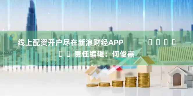 线上配资开户尽在新浪财经APP            						责任编辑：何俊熹