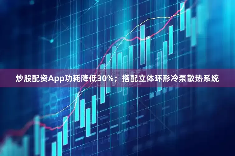 炒股配资App功耗降低30%；搭配立体环形冷泵散热系统